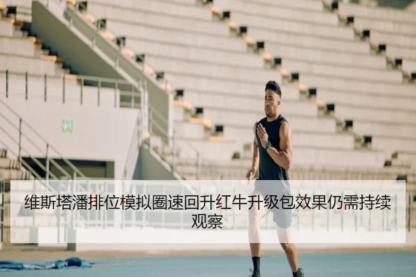 维斯塔潘排位模拟圈速回升红牛升级包效果仍需持续观察