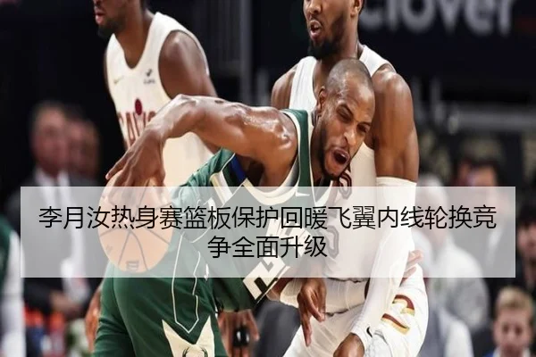 李月汝热身赛篮板保护回暖飞翼内线轮换竞争全面升级