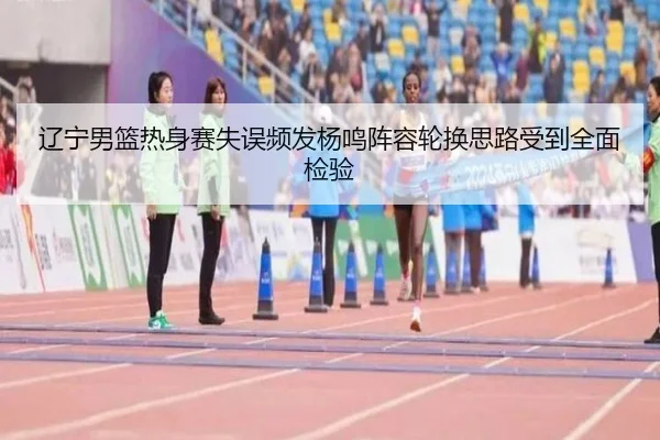 辽宁男篮热身赛失误频发杨鸣阵容轮换思路受到全面检验